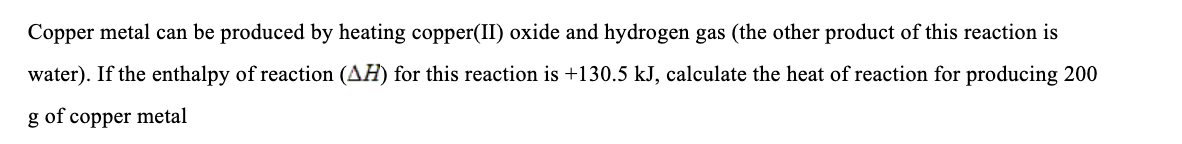 Copper metal can be produced by heating copper(II) oxide and hydrogen gas (the other product of this reaction is
water). If the enthalpy of reaction (AH) for this reaction is +130.5 kJ, calculate the heat of reaction for producing 200
g of copper metal