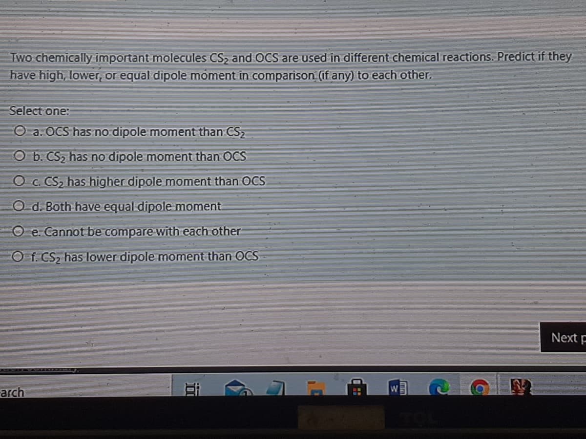 Two chemically important molecules CS, and OCS are used in different chemical reactions. Predict if they
have high, lower, or equal dipole moment in comparison (if any) to each other.
Select one:
O a. OCS has no dipole moment than CS
O b. CS, has no dipole moment than OCS
O c CS, has higher dipole moment than OCS
O d. Both have equal dipole moment
O e. Cannot be compare with each other
O f. CS2 has lower dipole moment than OCS
Next F
arch
