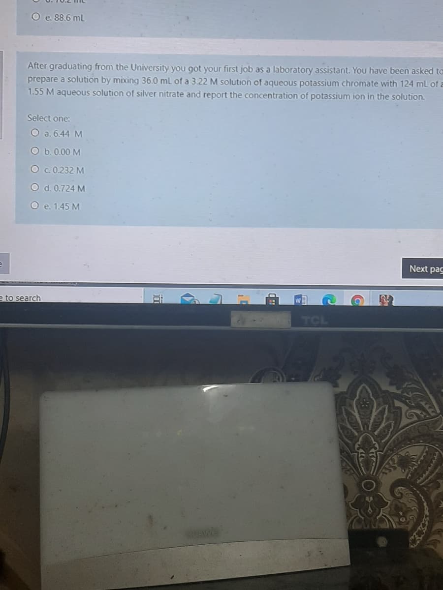 O e. 88.6 ml
After graduating from the University you got your first job as a laboratory assistant. You have been asked to
prepare a solution by mixing 36.0 ml of a 3.22 M solution of aqueous potassium chromate with 124 mL of a
1.55 M aqueous solution of silver nitrate and report the concentration of potassium ion in the solution.
Select one:
O a. 6.44 M
O b.0.00 M
O c.0.232 M
O d. 0.724 M
O e. 1.45 M
Next pag
e to search
EUAWE
