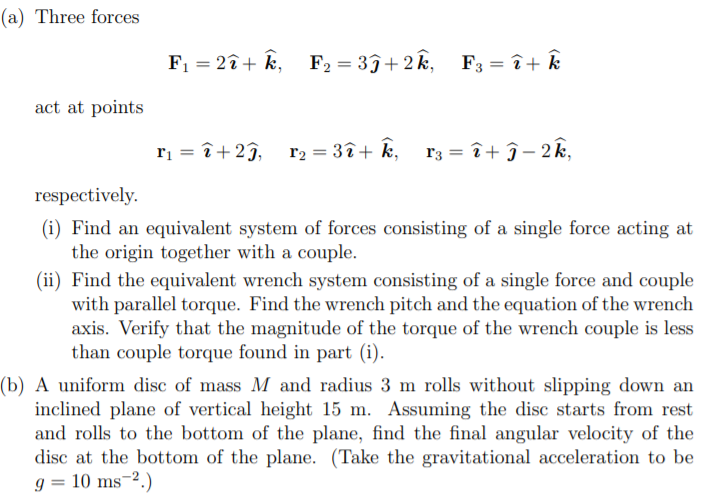 (a) Three forces
F1 = 2î+ k,
F2 = 3ĵ+2k,
F3 = î+ Ê
act at points
ri = î+2ĵ, r2 = 3î+ k, r3 = î+ ĵ– 2k,
respectively.
(i) Find an equivalent system of forces consisting of a single force acting at
the origin together with a couple.
(ii) Find the equivalent wrench system consisting of a single force and couple
with parallel torque. Find the wrench pitch and the equation of the wrench
axis. Verify that the magnitude of the torque of the wrench couple is less
than couple torque found in part (i).
(b) A uniform disc of mass M and radius 3 m rolls without slipping down an
inclined plane of vertical height 15 m. Assuming the disc starts from rest
and rolls to the bottom of the plane, find the final angular velocity of the
disc at the bottom of the plane. (Take the gravitational acceleration to be
g = 10 ms-2.)
