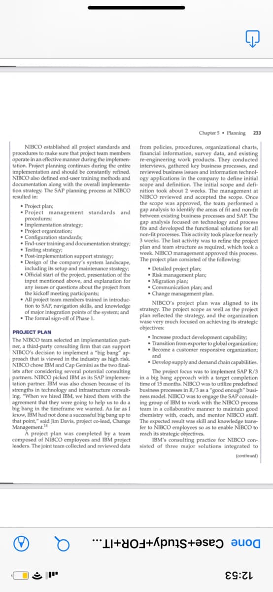 Chapter 5. Planning
233
NIBCO established all project standards and
procedures to make sure that project team members
operate in an effective manner during the implemen- re-engineering work products. They conducted
tation. Project planning continues during the entire
implementation and should be constantly refined.
NIBCO also defined end-user training methods and ogy applications in the company to define initial
documentation along with the overall implementa- scope and definition. The initial scope and defi-
tion strategy. The SĂP planning process at NIBCO nition took about 2 weeks. The management at
resulted in:
from policies, procedures, organizational charts,
financial information, survey data, and existing
interviews, gathered key business processes, and
reviewed business issues and information technol-
NIBCO reviewed and accepted the scope. Once
the scope was approved, the team performed a
• Project plan;
• Project management standards and gap analysis to identify the areas of fit and non-fit
procedures;
• Implementation strategy;
• Project organization;
• Configuration standards;
• End-user training and documentation strategy; plan and team structure as required, which took a
• Testing strategy;
• Post-implementation support strategy;
between existing business processes and SAP. The
gap analysis focused on technology and process
fits and developed the functional solutions for all
non-fit processes. This activity took place for nearly
3 weeks. The last activity was to refine the project
week. NIBCO management approved this process.
• Design of the company's system landscape, The project plan consisted of the following:
including its setup and maintenance strategy;
• Official start of the project, presentation of the
input mentioned above, and explanation for
any issues or questions about the project from
the kickoff meeting participants;
• All project team members trained in introduc-
tion to SAP, navigation skills, and knowledge strategy. The project scope as well as the project
of major integration points of the system; and
• The formal sign-off of Phase 1.
• Detailed project plan;
• Risk management plan;
• Migration plan;
• Communication plan; and
• Change management plan.
NIBCO's project plan was aligned to its
plan reflected the strategy, and the organization
wase very much focused on achieving its strategic
objectives:
PROJECT PLAN
• Increase product development capability;
• Transition from exporter to global organization;
• Become a customer responsive organization;
and
• Develop supply and demand chain capabilities.
The NIBCO team selected an implementation part-
ner, a third-party consulting firm that can support
NIBCO's decision to implement a "big bang" ap-
proach that is viewed in the industry as high risk.
NIBCO chose IBM and Cap Gemini as the two final-
ists after considering several potential consulting
partners. NIBCO picked IBM as its SAP implemen- in a big bang approach with a target completion
tation partner. IBM was also chosen because of its
strengths in technology and infrastructure consult-
ing. "When we hired IBM, we hired them with the ness model. NIBCO was to engage the SAP consult-
agreement that they were going to help us to do a ing group of IBM to work with the NIBCO process
big bang in the timeframe we wanted. As far as I team in a collaborative manner to maintain good
know, IBM had not done a successful big bang up to chemistry with, coach, and mentor NIBCO staff.
that point," said Jim Davis, project co-lead, Change The expected result was skill and knowledge trans-
The project focus was to implement SAP R/3
time of 15 months. NIBCO was to utilize predefined
business processes in R/3 as a "good enough" busi-
Management."
A project plan was completed by a team
composed of NIBCO employees and IBM project
leaders. The joint team collected and reviewed data sisted of three major solutions integrated to
fer to NIBCO employees so as to enable NĪBCO to
reach its strategic objectives.
IBM's consulting practice for NIBCO con-
(continued)
Done Case+Study+FOR+IT...
12:53
