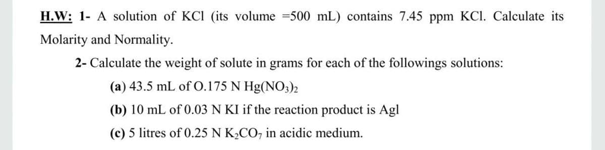 H.W: 1- A solution of KCl (its volume =500 mL) contains 7.45 ppm KCl. Calculate its
Molarity and Normality.
2- Calculate the weight of solute in grams for each of the followings solutions:
(a) 43.5 mL of 0.175 N Hg(NO3)2
(b) 10 mL of 0.03 N KI if the reaction product is Agl
(c) 5 litres of 0.25 N K2CO, in acidic medium.
