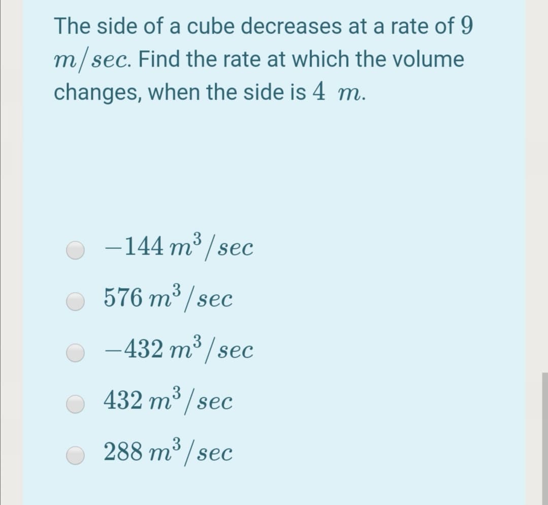 The side of a cube decreases at a rate of 9
m/sec. Find the rate at which the volume
changes, when the side is 4 m.
-144 m / sec
576 m³/sec
3
-432 m³ /sec
432 m³ / sec
288 m°/sec
3
