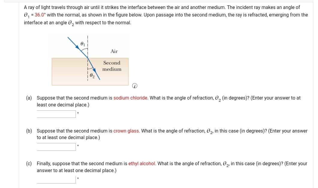 A ray of light travels through air until it strikes the interface between the air and another medium. The incident ray makes an angle of
e, = 36.0° with the normal, as shown in the figure below. Upon passage into the second medium, the ray is refracted, emerging from the
interface at an angle 0, with respect to the normal.
Air
Second
medium
(a) Suppose that the second medium is sodium chloride. What is the angle of refraction, 0, (in degrees)? (Enter your answer to at
least one decimal place.)
(b) Suppose that the second medium is crown glass. What is the angle of refraction, 0,, in this case (in degrees)? (Enter your answer
to at least one decimal place.)
(c) Finally, suppose that the second medium is ethyl alcohol. What is the angle of refraction, 0,, in this case (in degrees)? (Enter your
answer to at least one decimal place.)
