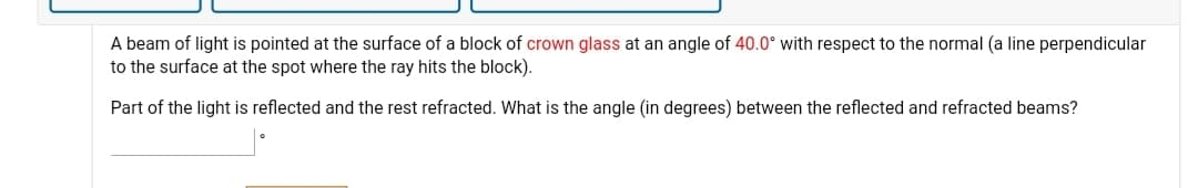 A beam of light is pointed at the surface of a block of crown glass at an angle of 40.0° with respect to the normal (a line perpendicular
to the surface at the spot where the ray hits the block).
Part of the light is reflected and the rest refracted. What is the angle (in degrees) between the reflected and refracted beams?
