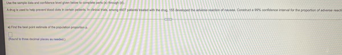 Use the sample data and confidence level given below to complete parts (a) through (d).
A drug is used to help prevent blood clots in certain patients. In clinical trials, among 4607 patients treated with the drug, 155 developed the adverse reaction of nausea. Construct a 99% confidence interval for the proportion of adverse reacti
a) Find the best point estimate of the population proportion p.
(Round to three decimal places as needed.)