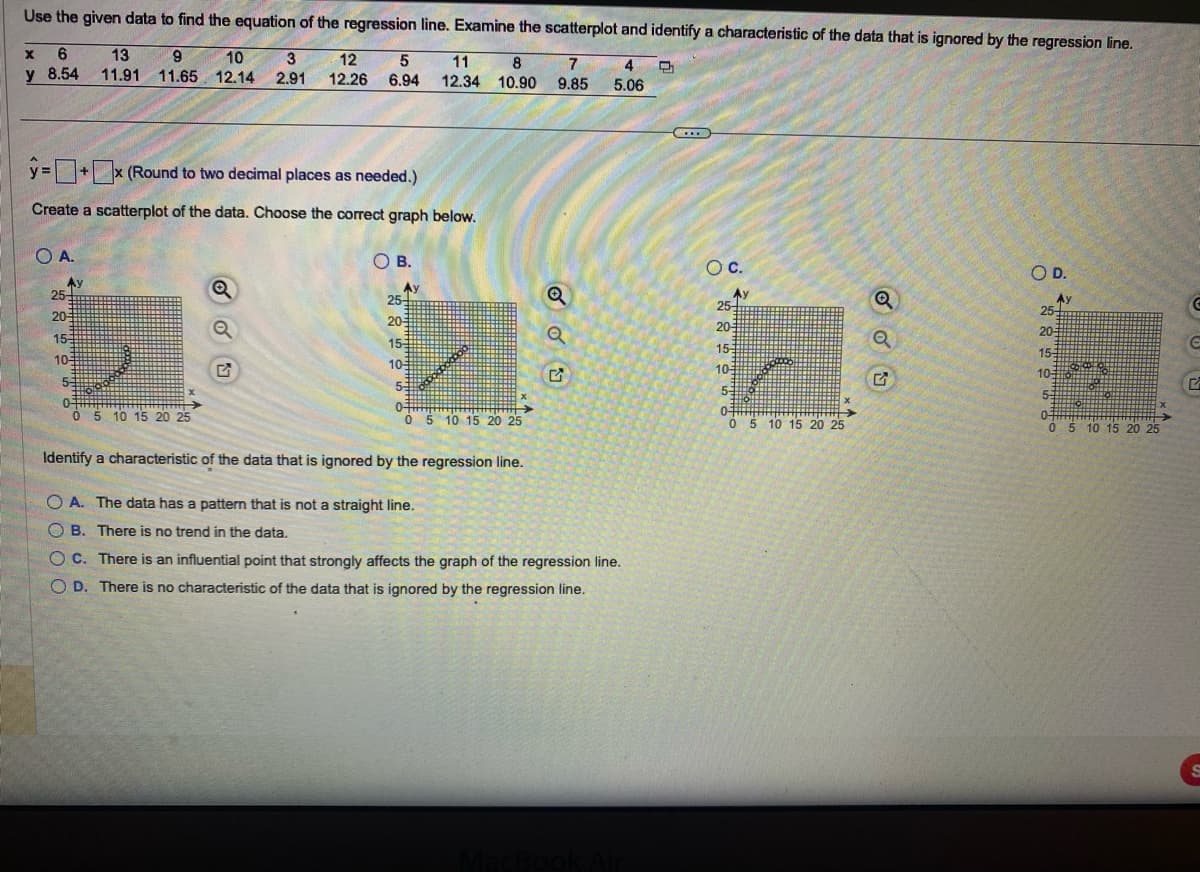 Use the given data to find the equation of the regression line. Examine the scatterplot and identify a characteristic of the data that is ignored by the regression line.
8
11
12.34 10.90
7 4 Q
9.85 5.06
X 6
y 8.54
O A.
y=+x (Round to two decimal places as needed.)
Create a scatterplot of the data. Choose the correct graph below.
Av
25-
20
13 9 10 3
11.91 11.65 12.14 2.91
15-
10-
5-
0-
0 5 10 15 20 25
X
5
12
12.26 6.94
Q
OB.
Av
25-
20-
15-
10-
53
0-
0 5 10 15 20 25
Q
U
Identify a characteristic of the data that is ignored by the regression line.
OA. The data has a pattern that is not a straight line.
B. There is no trend in the data.
OC. There is an influential point that strongly affects the graph of the regression line.
OD. There is no characteristic of the data that is ignored by the regression line.
...
O C.
Ay
#
25+
20-5
15:
10-
5-
0-
0 5 10 15 20 25
X
Q
Q
O D.
Ay
25-
20-
155
10-
5
0
0 5 10 15 20 25
C
C
G
S