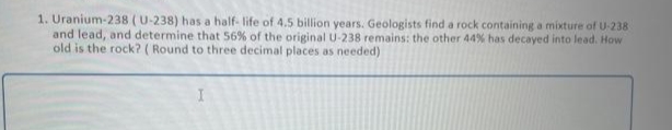 U-238
1. Uranium-238 (U-238) has a half-life of 4.5 billion years. Geologists find a rock containing a mixture of
and lead, and determine that 56% of the original U-238 remains: the other 44% has decayed into lead. How
old is the rock? (Round to three decimal places as needed)