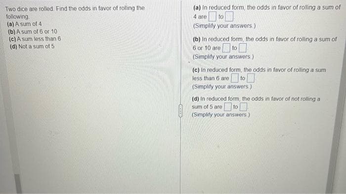 Two dice are rolled. Find the odds in favor of rolling the
following
(a) A sum of 4)
(b) A sum of 6 or 10
(c) A sum less than 6
(d) Not a sum of 5
GOOD
(a) in reduced form, the odds in favor of rolling a sum of
4 are
to
(Simplify your answers.)
(b) in reduced form the odds in favor of rolling a sum of
6 or 10 are to
(Simplify your answers)
(c) in reduced form, the odds in favor of rolling a sum
less than 6 are
to
(Simplify your answers)
(d) In reduced form, the odds in favor of not rolling a
sum of 5 are
to
(Simplify your answers.)