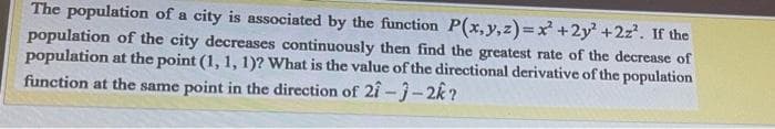 The population of a city is associated by the function P(x, y, z)=x² +2y² + 2z². If the
population of the city decreases continuously then find the greatest rate of the decrease of
population at the point (1, 1, 1)? What is the value of the directional derivative of the population
function at the same point in the direction of 21-3-2k?