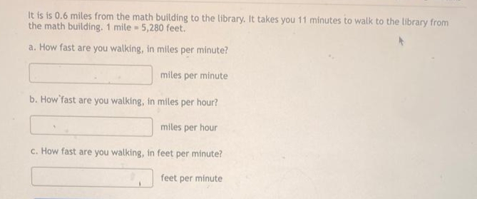 It is is 0.6 miles from the math building to the library. It takes you 11 minutes to walk to the library from
the math building. 1 mile 5,280 feet.
=
a. How fast are you walking, in miles per minute?
miles per minute
b. How fast are you walking, in miles per hour?
miles per hour
c. How fast are you walking, in feet per minute?
feet per minute