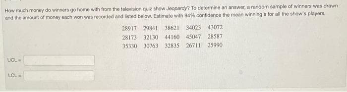 How much money do winners go home with from the television quiz show Jeopardy? To determine an answer, a random sample of winners was drawn
and the amount of money each won was recorded and listed below. Estimate with 94% confidence the mean winning's for all the show's players.
UCL-
LCL =
28917 29841 38621 34023 43072
28173 32130 44160 45047 28587
35330 30763 32835 26711 25990.