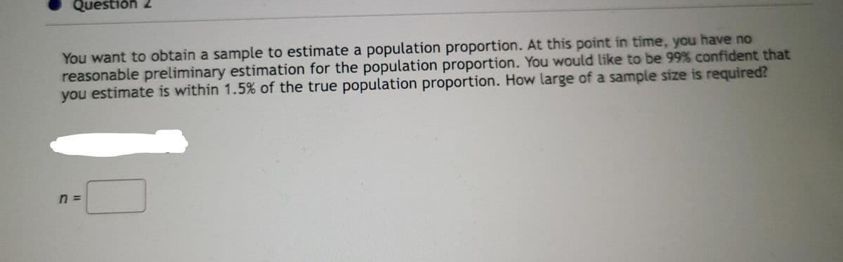 Question 2
You want to obtain a sample to estimate a population proportion. At this point in time, you have no
reasonable preliminary estimation for the population proportion. You would like to be 99% confident that
you estimate is within 1.5% of the true population proportion. How large of a sample size is required?
n =