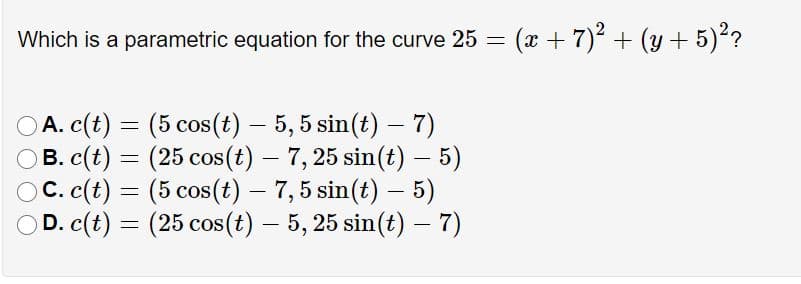 Which is a parametric equation for the curve 25 = (x + 7)2 + (y + 5)??
A. c(t) =
B. c(t) = (25 cos(t) – 7, 25 sin(t) – 5)
C. c(t) = (5 cos(t) – 7,5 sin(t) – 5)
D. c(t) = (25 cos(t) – 5, 25 sin(t) – 7)
= (5 cos(t) – 5,5 sin(t) – 7)
-
-
