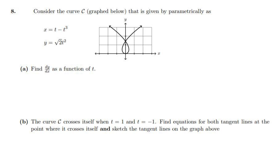 8.
Consider the curve C (graphed below) that is given by parametrically as
r =t – t3
y = V2t?
(a) Find as a function of t.
(b) The curve C crosses itself when t = 1 and t = -1. Find equations for both tangent lines at the
point where it crosses itself and sketch the tangent lines on the graph above
