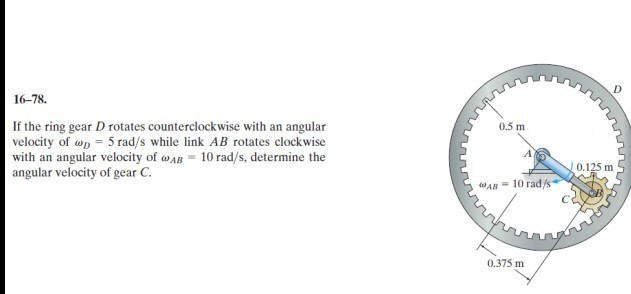 16-78.
If the ring gear D rotates counterclockwise with an angular
velocity of wp = 5 rad/s while link AB rotates clockwise
with an angular velocity of wAB = 10 rad/s, determine the
angular velocity of gear C.
0.5 m
0.125 m
AB = 10 rad/s
0.375 m
