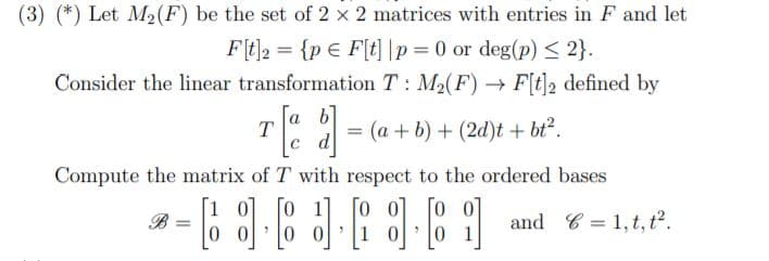 (3) (*) Let M2(F) be the set of 2 x 2 matrices with entries in F and let
= {p € F[t] |p= 0 or deg(p) < 2}.
Consider the linear transformation T : M2(F) F[t]2 defined by
Ft]2
a b
T
с d
e al = (a + b) + (2d)t + bt².
Compute the matrix of T with respect to the ordered bases
B =
and C = 1, t, t².
