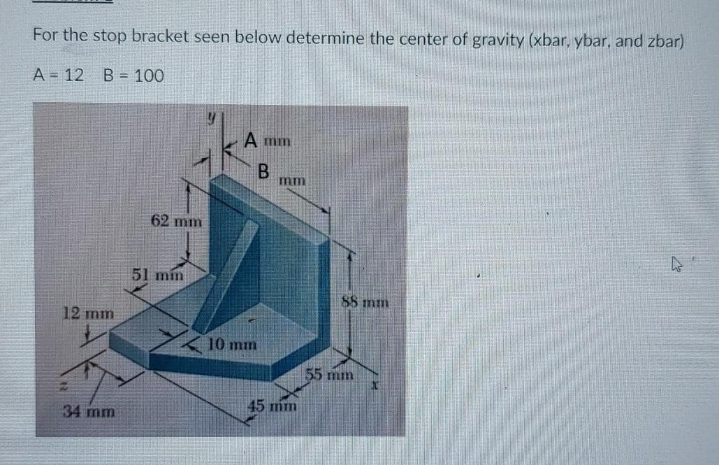 For the stop bracket seen below determine the center of gravity (xbar, ybar, and zbar)
A = 12
B = 100
A mm
B
mm
62 mm
51 mín
88 min
12 mm
10 mm
55 mm
45 mm
34 mm
