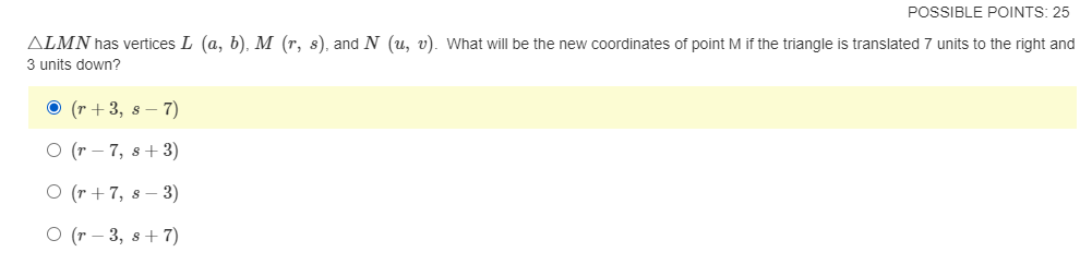 POSSIBLE POINTS: 25
ALMN has vertices L (a, b), M (r, s), and N (u, v). What will be the new coordinates of point M if the triangle is translated 7 units to the right and
3 units down?
O (r + 3, s – 7)
O (r – 7, s+ 3)
O (r + 7, s – 3)
O (r – 3, s+ 7)
