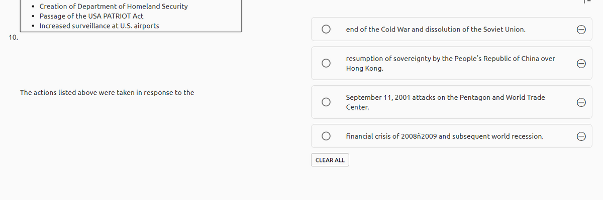 • Creation of Department of Homeland Security
• Passage of the USA PATRIOT Act
• Increased surveillance at U.S. airports
end of the Cold War and dissolution of the Soviet Union.
10.
resumption of sovereignty by the People's Republic of China over
Hong Kong.
The actions listed above were taken in response to the
September 11, 2001 attacks on the Pentagon and World Trade
Center.
financial crisis of 2008ñ2009 and subsequent world recession.
CLEAR ALL
