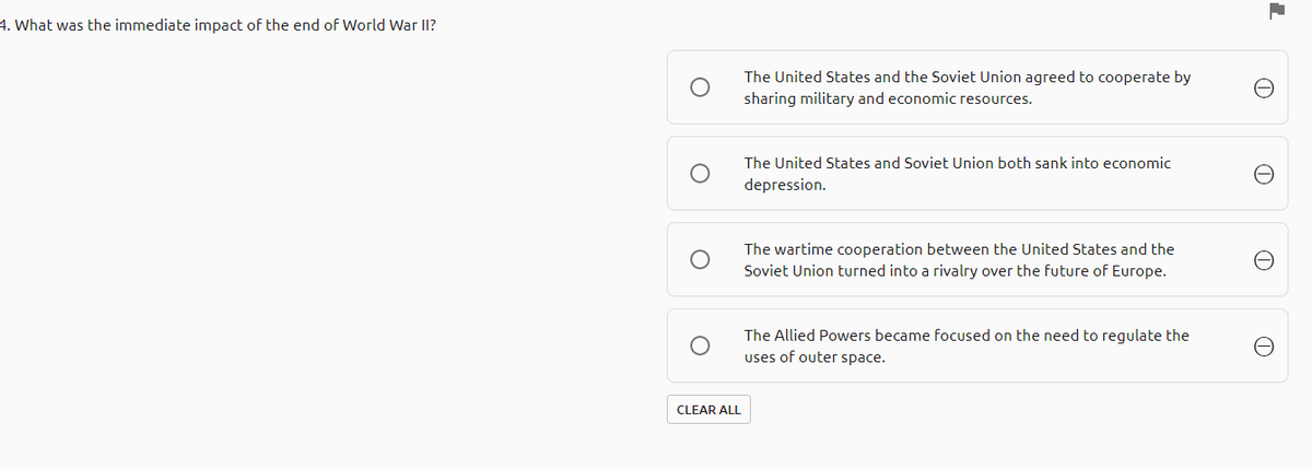 4. What was the immediate impact of the end of World War II?
The United States and the Soviet Union agreed to cooperate by
sharing military and economic resources.
The United States and Soviet Union both sank into economic
depression.
The wartime cooperation between the United States and the
Soviet Union turned into a rivalry over the future of Europe.
The Allied Powers became focused on the need to regulate the
uses of outer space.
CLEAR ALL

