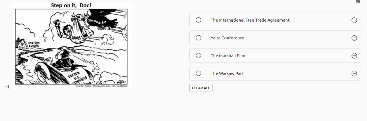 Step on it, Doc!
COMMUNISM
The International Free Trade Agreement
CHAOS
WESTERN
U EUROPL
Yalta Conference
The Marshall Plan
DOCTOR
U.S.
CONGRESS
Source: Justus, Minneapolis Star. 1947 (adapted)
11.
The Warsaw Pact
CLEAR ALL
