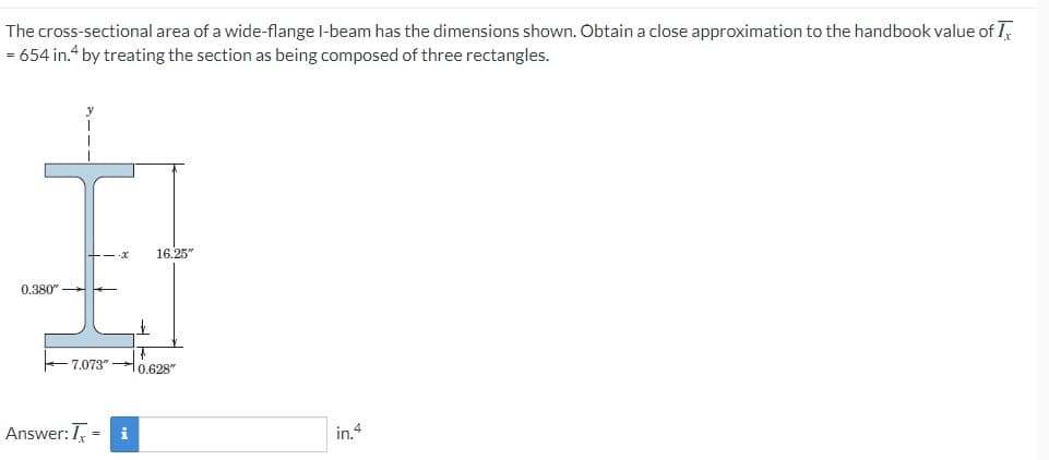 The cross-sectional area of a wide-flange I-beam has the dimensions shown. Obtain a close approximation to the handbook value of I
= 654 in.“ by treating the section as being composed of three rectangles.
16.25"
- x
0.380" E
7.073" - 0,628"
Answer:T =
i
in.4
