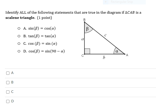 ### Identifying True Statements in a Scalene Triangle

Consider the right-angled triangle \( \Delta CAB \) shown in the diagram. For this triangle:

- \( \angle CAB \) is represented by \( \alpha \)
- \( \angle CBA \) (the right angle)
- \( \angle ADB \) is represented by \( \beta \)

The triangle has sides labeled as follows:
- Side \( a \) opposite angle \( \alpha \)
- Side \( b \) adjacent to angle \( \alpha \)
- Hypotenuse \( c \)

### Problem Statement

Identify ALL of the following statements that are true in the given \( \Delta CAB \) where \( \alpha + \beta = 90^\circ \): (1 point)

- **A.** \( \sin(\beta) = \cos(\alpha) \)
- **B.** \( \tan(\beta) = \tan(\alpha) \)
- **C.** \( \cos(\beta) = \sin(\alpha) \)
- **D.** \( \cos(\beta) = \sin(90^\circ - \alpha) \)

**Answer Options:**

- ☐ A
- ☐ B
- ☐ C
- ☐ D

### Diagram Explanation

The diagram provided is a right-angled triangle labeled \( \Delta CAB \):

- \( \angle CBA = 90^\circ \)
- \( \angle CAB = \alpha \)
- \( \angle ADB = \beta \)
- Side opposite \( \alpha \) is \( a \)
- Side adjacent to \( \alpha \) is \( b \)
- Hypotenuse is \( c \)

### Analysis of Statements

- **Statement A:** \( \sin(\beta) = \cos(\alpha) \)
  - By trigonometric identity in a right triangle, this is true because \( \beta = 90^\circ - \alpha \). Therefore, \( \sin(\beta) = \sin(90^\circ - \alpha) = \cos(\alpha) \).

- **Statement B:** \( \tan(\beta) = \tan(\alpha) \)
  - This is false. \( \tan(\beta) = \tan(90^\circ - \alpha) = \cot(\alpha) \). Therefore, \( \tan(\beta) \neq \tan(\alpha)