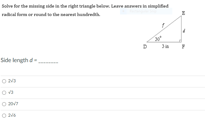 ### Solving for the Missing Side in a Right Triangle

In the problem below, you are given a right triangle DEF. You are tasked with solving for the missing side \( d \). Please leave your answers in simplified radical form or rounded to the nearest hundredth.

#### Problem Statement

**Solve for the missing side in the right triangle below. Leave answers in simplified radical form or round to the nearest hundredth.**

#### Diagram
There is a right triangle DEF with:
- Angle D = 30°
- DE = \( f \) (hypotenuse)
- DF = 3 inches (adjacent side)
- EF = \( d \) (opposite side to angle D)

```plaintext
      E
      |
      |\
      | \
 d    |  \  f
      |   \
      |    \
      |     \
    D |______F
       3 in
```

#### Question
**Side length \( d \) = _______**

#### Multiple-Choice Answers
- \( \sqrt{3} \)
- \( 2\sqrt{3} \)
- \( \frac{20}{\sqrt{7}} \)
- \( \frac{2}{\sqrt{6}} \)

Choose the correct option based on your calculation.

---

### Steps to Solve:
1. Identify the relationship between the given sides and the angle.
2. Apply trigonometric identities as needed (e.g., sine, cosine, or tangent).
3. Simplify your answer based on the given choice forms or round as necessary.

Good luck!