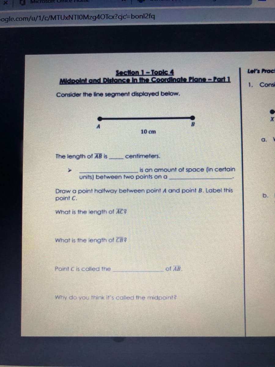 SOTT Office Hor
ogle.com/u/1/c/MTUXNTIOMzg4OTcx?cjc=bonl2fq
Section 1-Topic 4
Midpoint and Distance in the Coordinate Plane-Part 1
Let's Pract
1. Consi
Consider the line segment displayed below.
A
10 cm
a.
The length of AB is
centimeters.
is an amount of space (in certain
units) between two points on a
Draw a point halfway between point A and point B. Label this
point C.
b.
What is the length of AC?
What is the length of CB?
Point C is called the
of AB
Why do you think it's called the midpoint?

