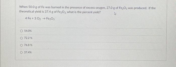 When 50.0 g of Fe was burned in the presence of excess oxygen, 27.0 g of Fe₂O3 was produced. If the
theoretical yield is 37.4 g of Fe₂O3, what is the percent yield?
D
4 Fe +3 0₂ Fe₂O3
→>>>
O 54.0%
O 72.2%
O 74.8%
37.4%