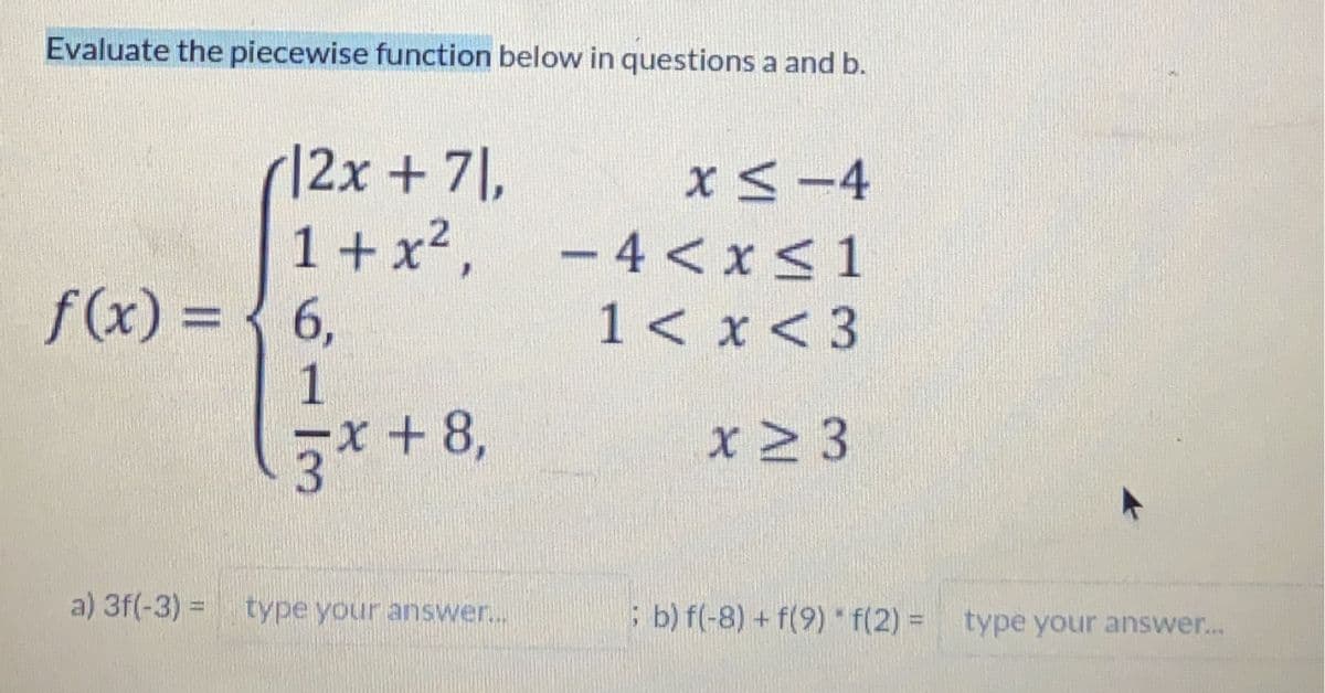 Evaluate the piecewise function below in questions a and b.
12x + 71,
1+x²,
f(x) = 6,
1
3
x + 8,
a) 3f(-3)= type your answer...
x≤ -4
-4 < x≤ 1
x < 3
x > 3
1 <
; b) f(-8) + f(9) * f(2)= type your answer...