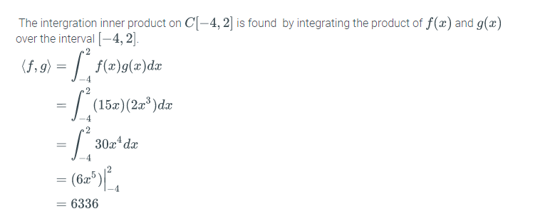 The intergration inner product on C[-4, 2] is found by integrating the product of f(x) and g(x)
over the interval [-4, 2].
(f,9) = | f(x)g(x)dæ
- L
= | (15x)(2°)dz
2
30x* dx
(6æ®)
= 6336
