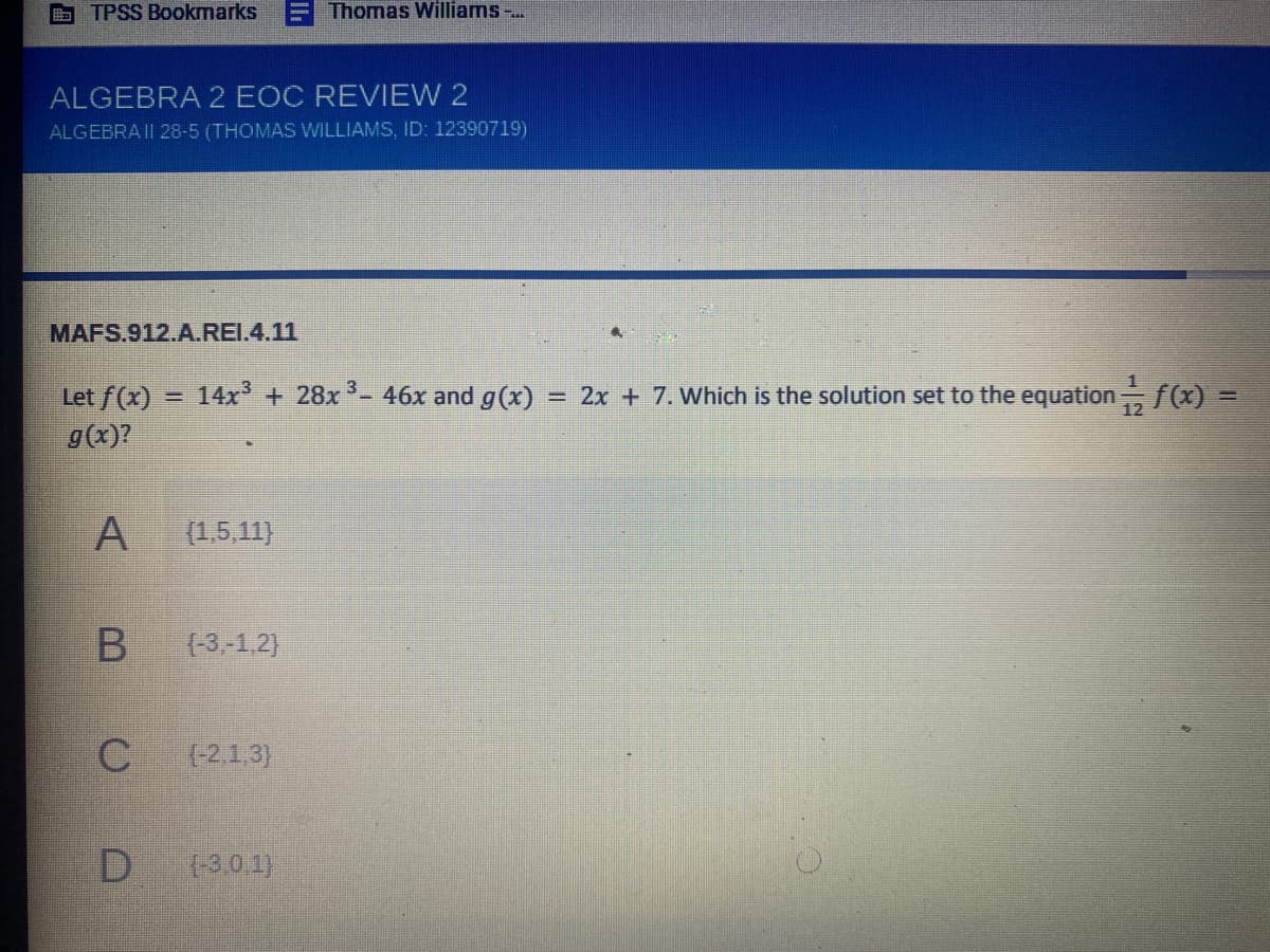 B TPSS Bookmarks
Thomas Williams -..
ALGEBRA 2 EOC REVIEW 2
ALGEBRA II 28-5 (THOMAS WILLIAMS, ID: 12390719)
MAFS.912.A.REI.4.11
14x + 28x - 46x and g(x)
= 2x + 7. Which is the solution set to the equation f(x)
Let f(x)
g(x)?
%3D
(1,5,11)
(-3,-1.2)
(-2,1.3)
{-3,0 1)
