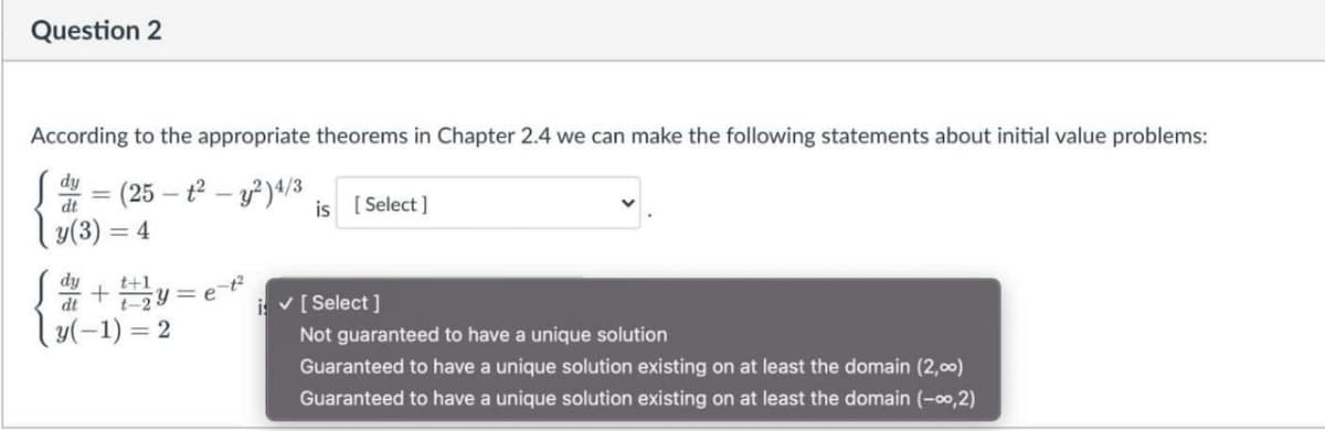 Question 2
According to the appropriate theorems in Chapter 2.4 we can make the following statements about initial value problems:
dy
(25
is [ Select ]
y(3) = 4
dy
IP
|y(-1) = 2
i v[ Select ]
Not guaranteed to have a unique solution
Guaranteed to have a unique solution existing on at least the domain (2,00)
Guaranteed to have a unique solution existing on at least the domain (-00,2)
