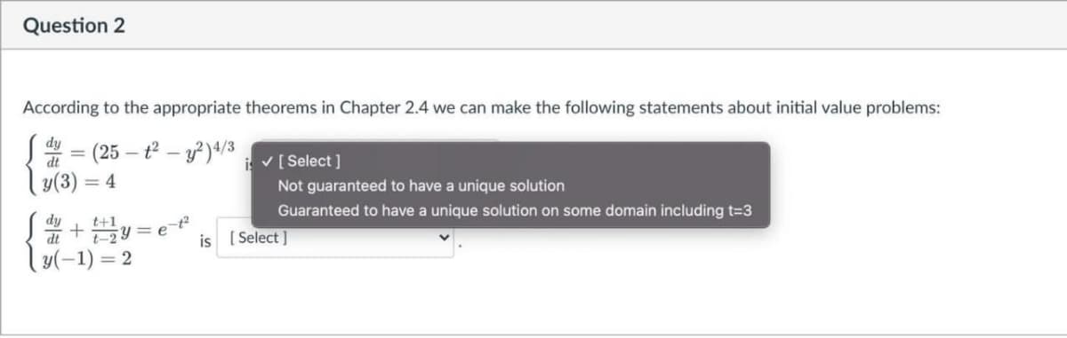 Question 2
According to the appropriate theorems in Chapter 2.4 we can make the following statements about initial value problems:
S = (25 – t² – y²)«/3
ly(3) = 4
%3D
i v[ Select ]
Not guaranteed to have a unique solution
Guaranteed to have a unique solution on some domain including t-3
dy
+ 블%3D
y(-1) =
t+1
IP
t-2
[ Select ]
is
