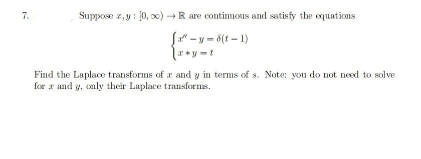 Suppose x, y : [0, 0) → R are continuous and satisfy the equations
Ja" – y = 8(t – 1)
x *y = t
Find the Laplace transforms of x and y in terms of s. Note: you do not need to solve
for x and y, only their Laplace transforms.
7.
