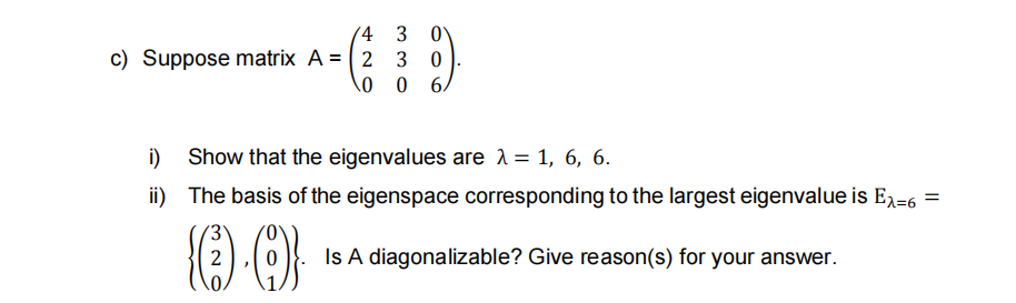 (4 3
c) Suppose matrix A = ( 2 3 0
\0 0 6,
i)
Show that the eigenvalues are 1= 1, 6, 6.
ii) The basis of the eigenspace corresponding to the largest eigenvalue is E,-6 =
2
Is A diagonalizable? Give reason(s) for your answer.
