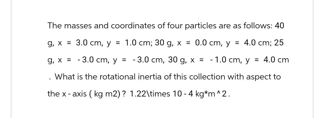 The masses and coordinates of four particles are as follows: 40
g, x = 3.0 cm, y = 1.0 cm; 30 g, x = 0.0 cm, y = 4.0 cm; 25
g, x = -3.0 cm, y = -3.0 cm, 30 g, x = -1.0 cm, y = 4.0 cm
What is the rotational inertia of this collection with aspect to
the x-axis (kg m2)? 1.22\times 10 - 4 kg*m^2.