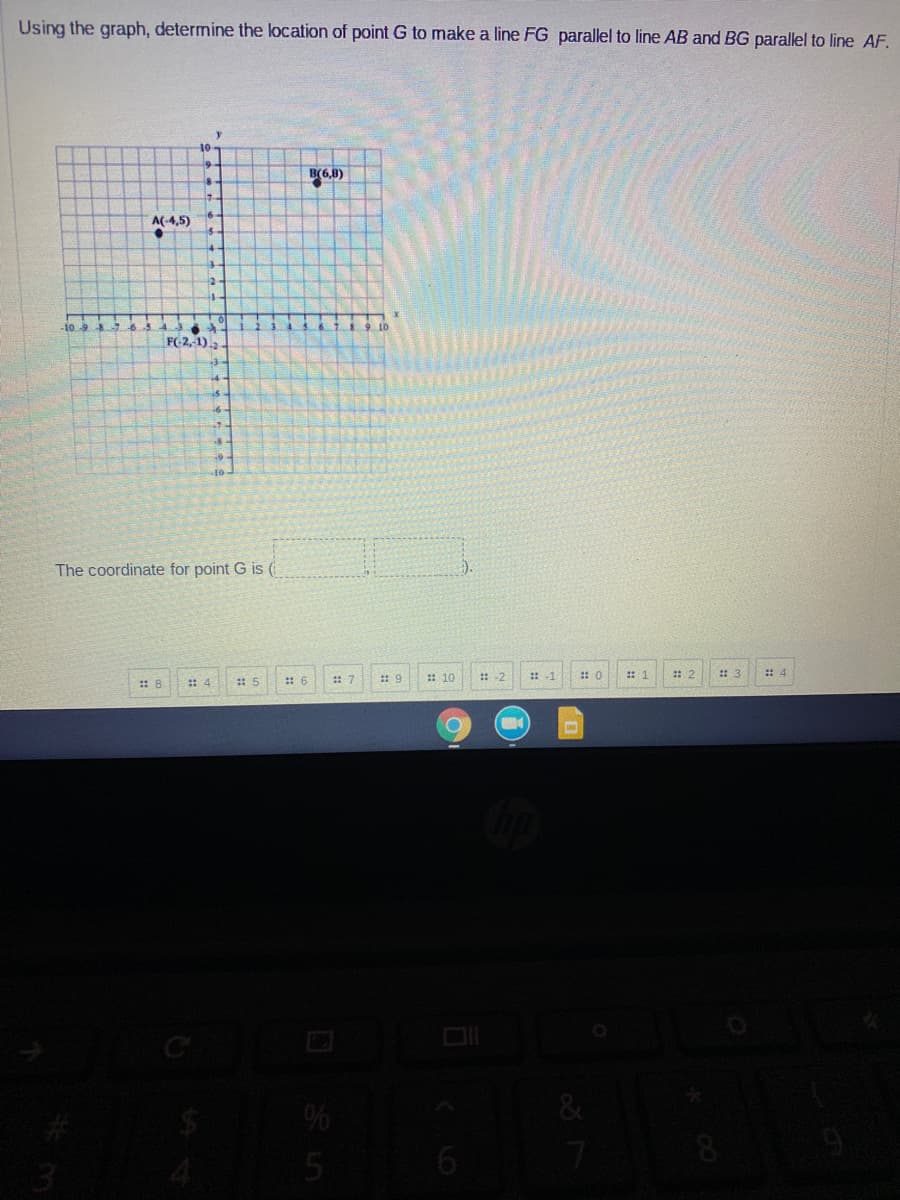 Using the graph, determine the location of point G to make a line FG parallel to line AB and BG parallel to line AF.
y
10
B(6,8)
A(-4,5)
FC2, 1).
The coordinate for point G is (
).
: 7
: 10
出 1
: 2
: 3
:: 4
:: 9
:: 8
