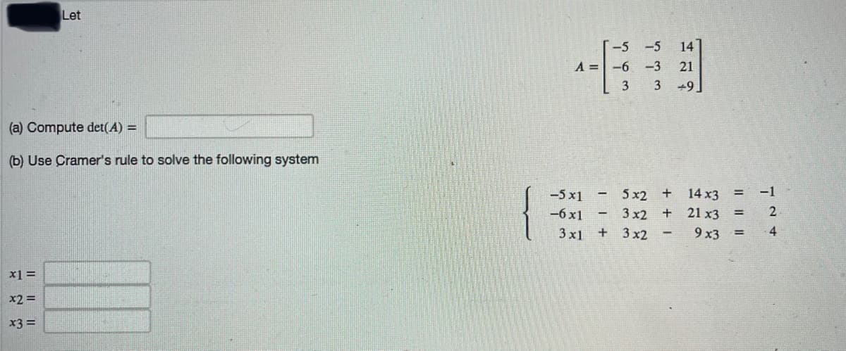 Let
-5
A =-6 -3
3 +9
21
(a) Compute det(A) =
(b) Use Cramer's rule to solve the following system
-5 x1
5 x2 +
14 x3
-1
-6 x1
3 x2 +
21 x3
2
%3D
3 x1
+ 3x2
9 x3
4
x1 =
x2 =
x3 =
