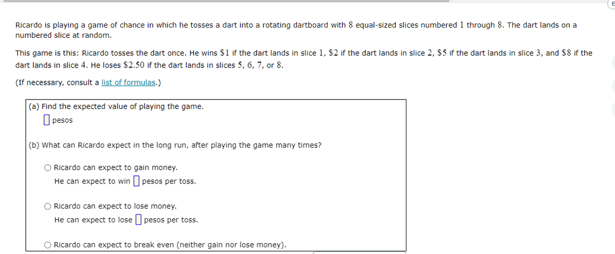 Ricardo is playing a game of chance in which he tosses a dart into a rotating dartboard with 8 equal-sized slices numbered 1 through 8. The dart lands on a
numbered slice at random.
This game is this: Ricardo tosses the dart once. He wins $1 if the dart lands in slice 1, $2 if the dart lands in slice 2, $5 if the dart lands in slice 3, and $8 if the
dart lands in slice 4. He loses $2.50 if the dart lands in slices 5, 6, 7, or 8.
(If necessary, consult a list of formulas.)
(a) Find the expected value of playing the game.
pesos
(b) What can Ricardo expect in the long run, after playing the game many times?
O Ricardo can expect to gain money.
He can expect to win
pesos per toss.
O Ricardo can expect to lose money.
He can expect to lose pesos per toss.
O Ricardo can expect to break even (neither gain nor lose money).
