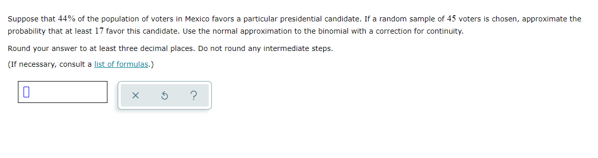 Suppose that 44% of the population of voters in Mexico favors a particular presidential candidate. If a random sample of 45 voters is chosen, approximate the
probability that at least 17 favor this candidate. Use the normal approximation to the binomial with a correction for continuity.
Round your answer to at least three decimal places. Do not round any intermediate steps.
(If necessary, consult a list of formulas.)
