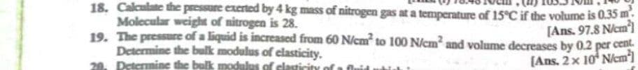 18. Calculate the pressure exerted by 4 kg mass of nitrogen gas at a temperature of 15°C if the volume is 0.35 m.
Molecular weight of nitrogen is 28.
19. The pressure of a liquid is increased from 60 N/cm to 100 N/cm and volume decreases by 0.2 per cent.
Determine the bulk modulus of elasticity.
20. Determine the bulk modulus of clasticit
[Ans. 97.8 N/em]
(Ans. 2x 10 Nem]
