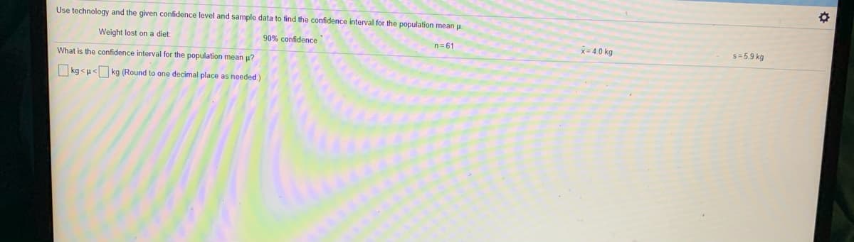 Use technology and the given confidence level and sample data to find the confidence interval for the population mean u.
Weight lost on a diet
90% confidence
n= 61
x= 4.0 kg
s = 5.9 kg
What is the confidence interval for the population mean u?
kg <u< kg (Round to one decimal place as needed.)
