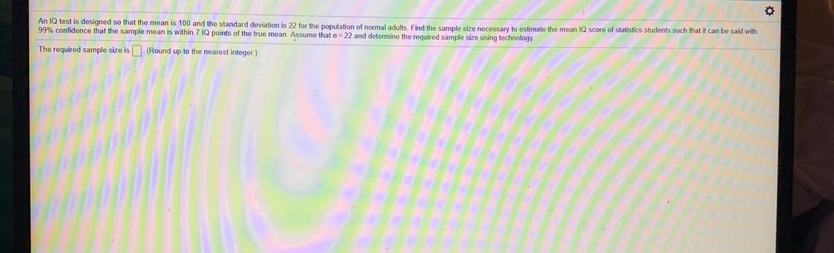 An IQ test is designed so that the mean is 100 and the standard deviation is 22 for the population of normal adults. Find the sample size necessary to estimate the mean IQ score of statistics students such that it can be said with
99% confidence that the sample mean is within 7 IQ points of the true mean. Assume that o = 22 and determine the required sample size using technology
The required sample size is (Round up to the nearest integer.)
