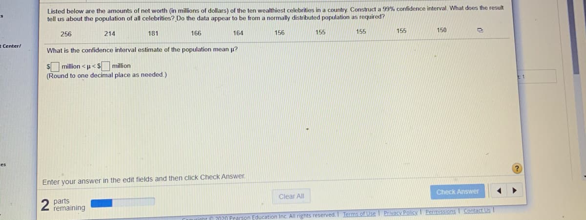 Listed below are the amounts of net worth (in millions of dollars) of the ten wealthiest celebrities in a country. Construct a 99% confidence interval. What does the result
tell us about the population of all celebrities? Do the data appear to be from a normally distributed population as required?
256
214
181
166
164
156
155
155
155
150
* Center/
What is the confidence interval estimate of the population mean u?
$ million <p< $million
(Round to one decimal place as needed.)
t1
es
Enter your answer in the edit fields and then click Check Answer.
Check Answer
Clear All
2
parts
remaining
Pearson Education Inc. All rights reserved. Terms of Use Privacy Policy Permissions Contact Us
