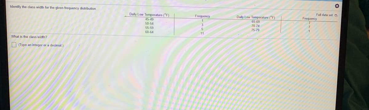 Identify the class width for the given frequency distribution.
Daily Low Temperature (°F)
45-49
Full data set o
Frequency
Daily Low Temperature (°F)
65-69
Frequency
50-54
70-74
55-59
75-79
1
60-64
11
What is the class width?
| (Type an integer or a decimal.)
