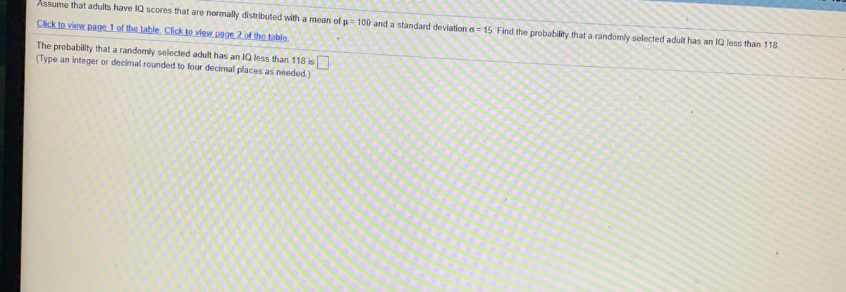 Assume that adults have IQ scores that are normally distributed with a mean of u= 100 and a standard deviation o = 15. Find the probability that a randomly selected adult has an IQ less than 118.
Click to view page 1 of the table Click to view page 2 of the table
The probability that a randomly selected adult has an IQ less than 118 is
(Type an integer or decimal rounded to four decimal places as needed.)
