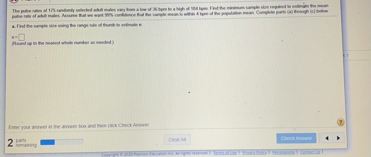 The pulse rates of 175 randomly selected adult males vary from a low of 36 bpm to a high of 104 bpm. Find the minimum sample size required to estimate the mean
pulse rate of adult males. Assume that we want 99% confidence that the sample mean is within 4 bpm of the population mean. Complete parts (a) through (c) below.
a. Find the sample size using the range rule of thumb to estimate o.
n=
(Round up to the nearest whole number as needed.)
Enter your answer in the answer box and then click Check Answer.
Clear All
Check Answer
parts
remaining
Copyright © 2020 Pearson Education Inc. All rights reserved. Terms of Use | Privacy Policy I Permissions I Contact Us
